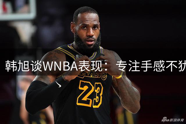韩旭谈WNBA表现：专注手感不犹豫，全力防守护篮下
